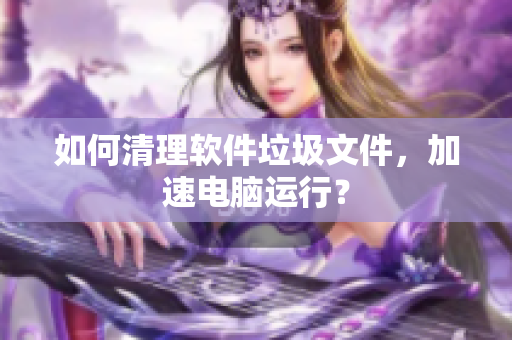如何清理软件垃圾文件，加速电脑运行？