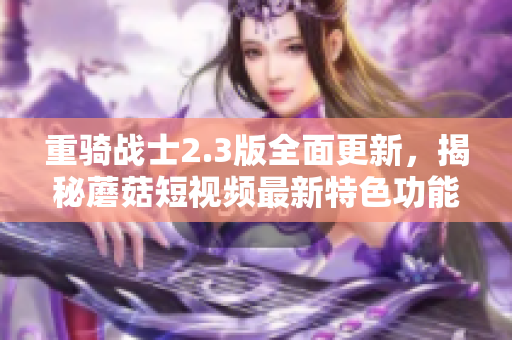 重骑战士2.3版全面更新，揭秘蘑菇短视频最新特色功能