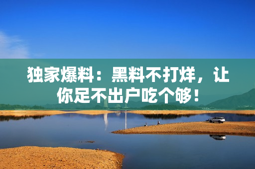 独家爆料：黑料不打烊，让你足不出户吃个够！