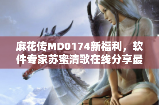 麻花传MD0174新福利，软件专家苏蜜清歌在线分享最新技巧