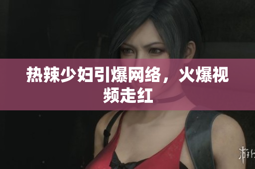 热辣少妇引爆网络，火爆视频走红