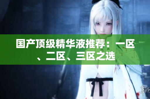 国产顶级精华液推荐：一区、二区、三区之选