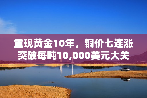 重现黄金10年，铜价七连涨突破每吨10,000美元大关