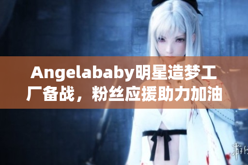 Angelababy明星造梦工厂备战，粉丝应援助力加油