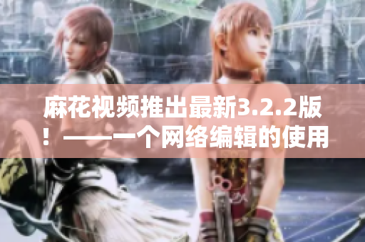 麻花视频推出最新3.2.2版！——一个网络编辑的使用体验与感受