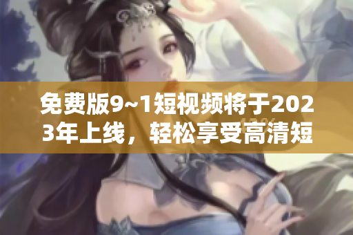 免费版9~1短视频将于2023年上线，轻松享受高清短视频。