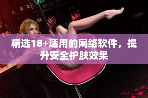 精选18+适用的网络软件，提升安全护肤效果