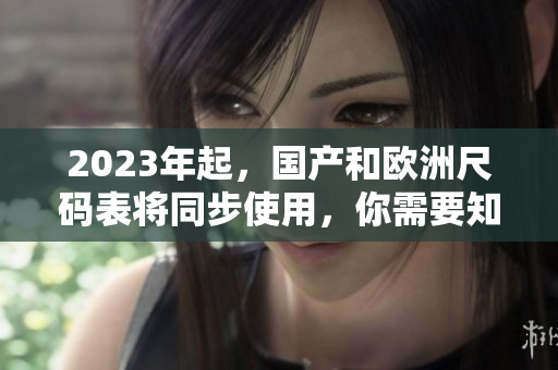 2023年起，国产和欧洲尺码表将同步使用，你需要知道的尺码对照指南