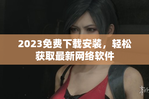 2023免费下载安装，轻松获取最新网络软件