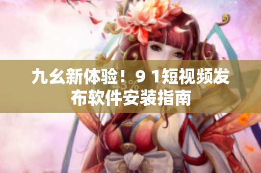 九幺新体验！9 1短视频发布软件安装指南