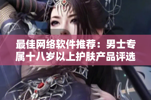 最佳网络软件推荐：男士专属十八岁以上护肤产品评选
