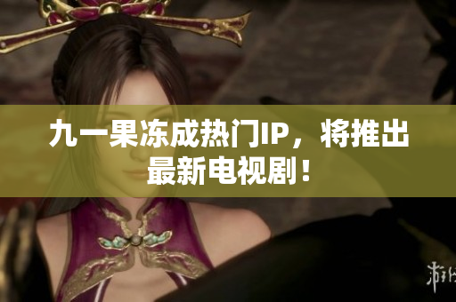 九一果冻成热门IP，将推出最新电视剧！