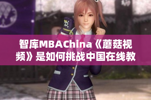 智库MBAChina《蘑菇视频》是如何挑战中国在线教育巨头的？