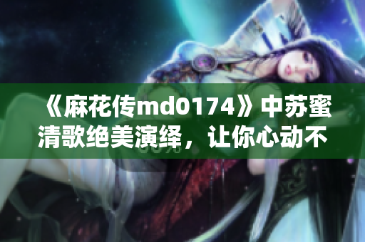 《麻花传md0174》中苏蜜清歌绝美演绎，让你心动不已！