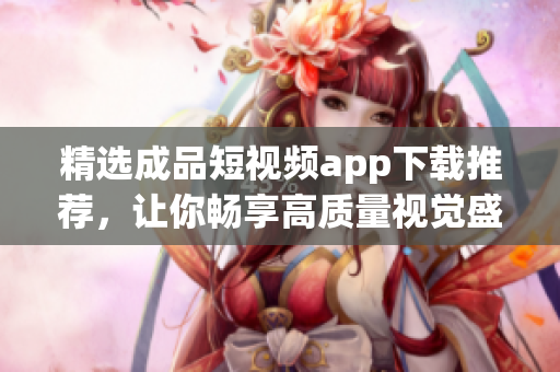 精选成品短视频app下载推荐，让你畅享高质量视觉盛宴