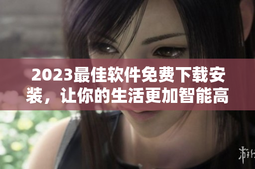 2023最佳软件免费下载安装，让你的生活更加智能高效！