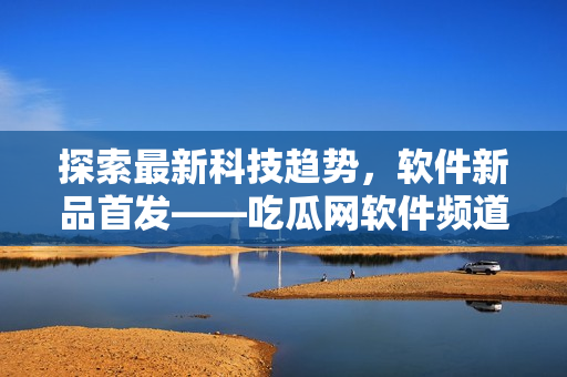 探索最新科技趋势，软件新品首发——吃瓜网软件频道
