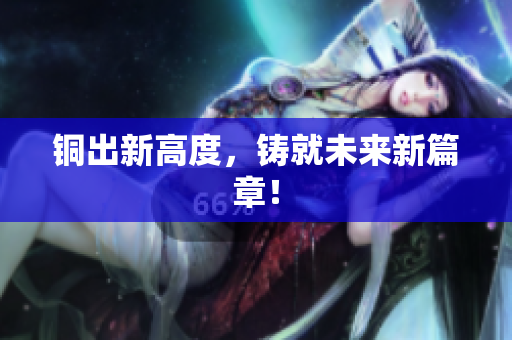 铜出新高度，铸就未来新篇章！