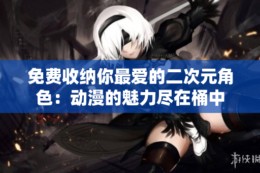 免费收纳你最爱的二次元角色：动漫的魅力尽在桶中