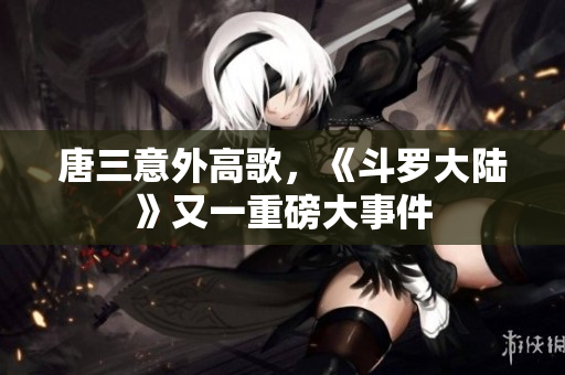 唐三意外高歌，《斗罗大陆》又一重磅大事件