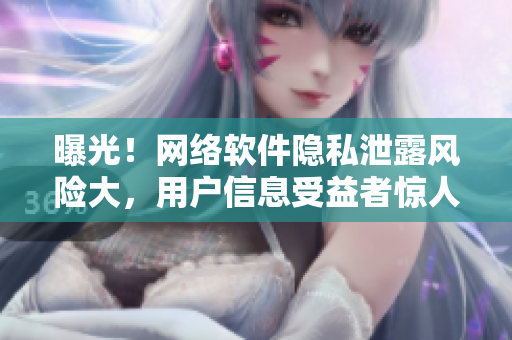 曝光！网络软件隐私泄露风险大，用户信息受益者惊人