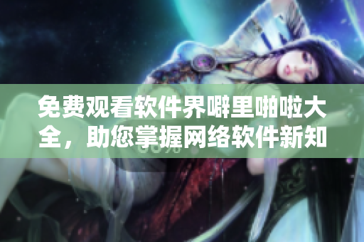 免费观看软件界噼里啪啦大全，助您掌握网络软件新知！