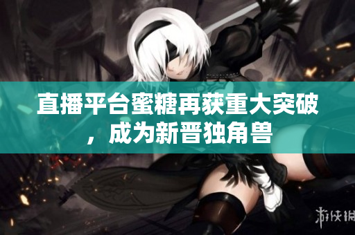 直播平台蜜糖再获重大突破，成为新晋独角兽