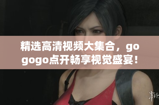 精选高清视频大集合，gogogo点开畅享视觉盛宴！