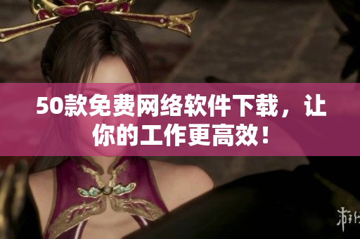 50款免费网络软件下载，让你的工作更高效！