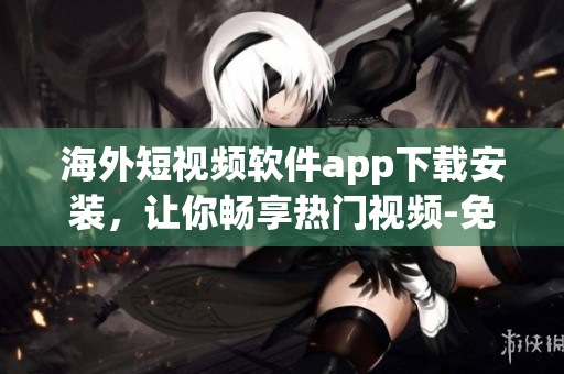 海外短视频软件app下载安装，让你畅享热门视频-免费指南