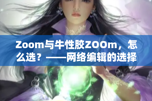 Zoom与牛性胶ZOOm，怎么选？——网络编辑的选择指南