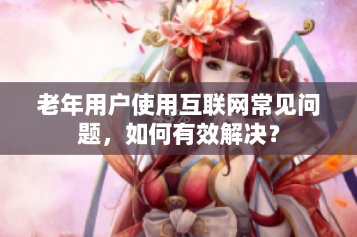 老年用户使用互联网常见问题，如何有效解决？