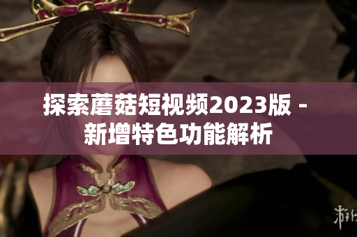 探索蘑菇短视频2023版 - 新增特色功能解析