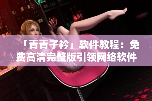 「青青子衿」软件教程：免费高清完整版引领网络软件开发风向
