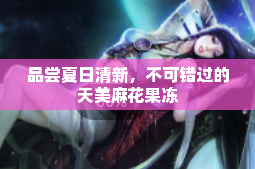 品尝夏日清新，不可错过的天美麻花果冻