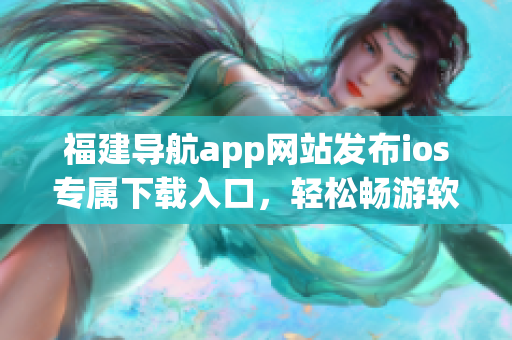 福建导航app网站发布ios专属下载入口，轻松畅游软件世界