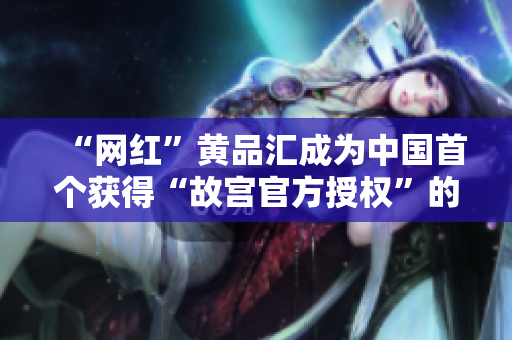 “网红”黄品汇成为中国首个获得“故宫官方授权”的文创品牌