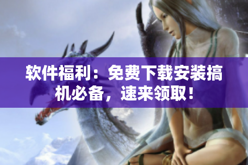 软件福利：免费下载安装搞机必备，速来领取！