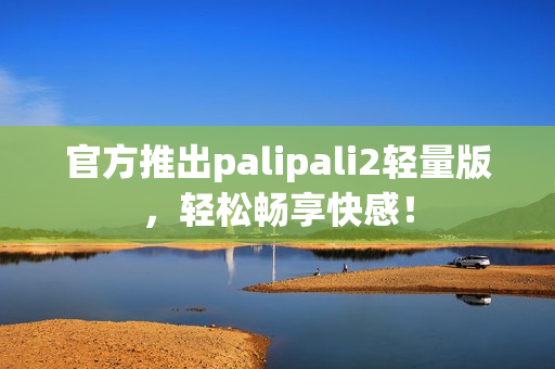 官方推出palipali2轻量版，轻松畅享快感！