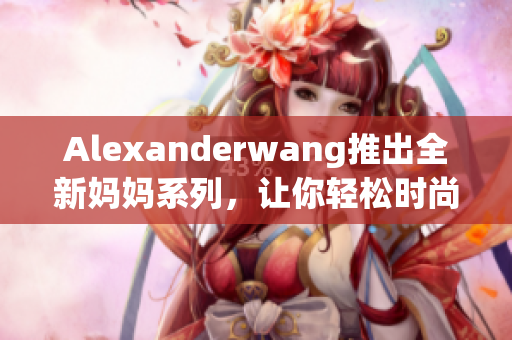 Alexanderwang推出全新妈妈系列，让你轻松时尚照顾宝宝！