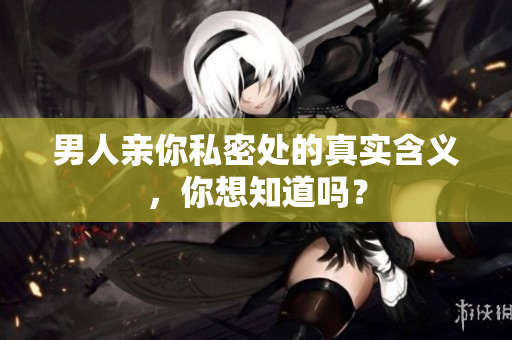 男人亲你私密处的真实含义，你想知道吗？