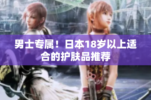 男士专属！日本18岁以上适合的护肤品推荐