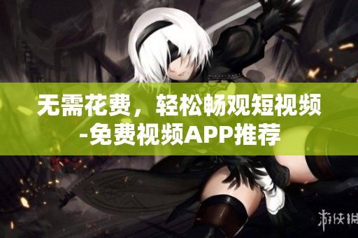 无需花费，轻松畅观短视频-免费视频APP推荐