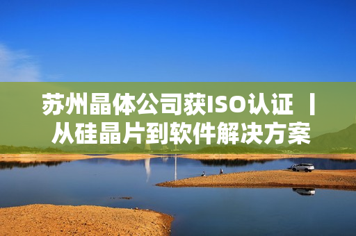 苏州晶体公司获ISO认证 丨 从硅晶片到软件解决方案