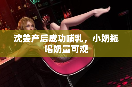 沈姜产后成功哺乳，小奶瓶喝奶量可观