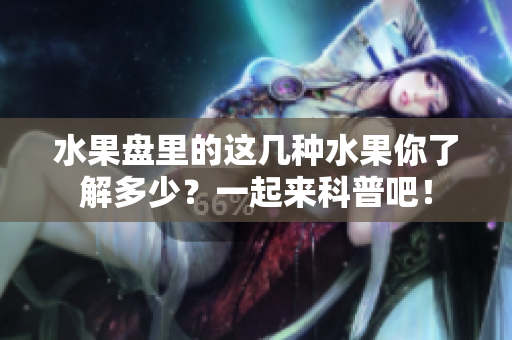 水果盘里的这几种水果你了解多少？一起来科普吧！