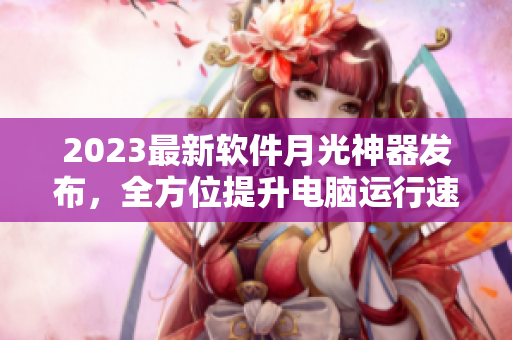 2023最新软件月光神器发布，全方位提升电脑运行速度