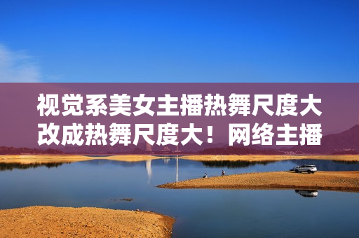 视觉系美女主播热舞尺度大改成热舞尺度大！网络主播引起关注