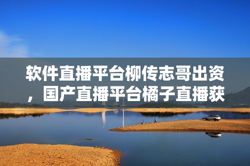 软件直播平台柳传志哥出资，国产直播平台橘子直播获数千万融资