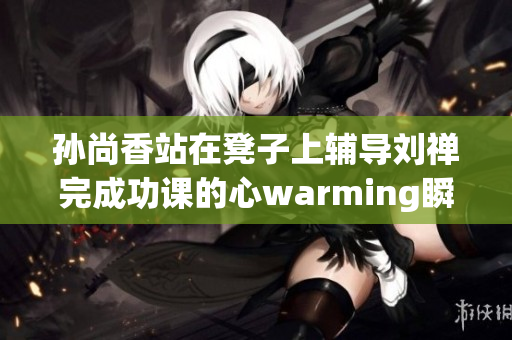孙尚香站在凳子上辅导刘禅完成功课的心warming瞬间